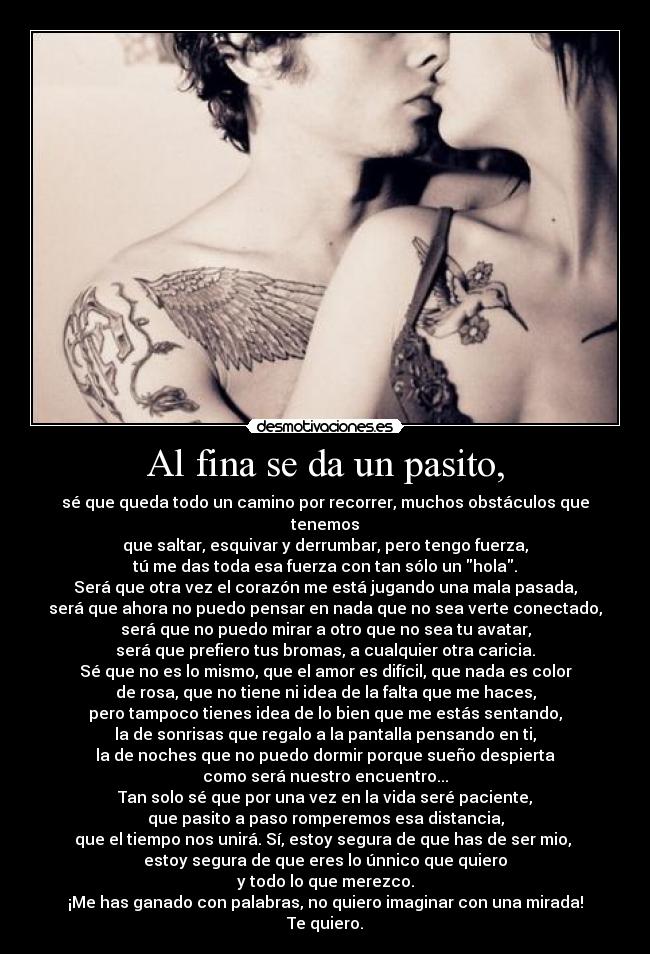 Al fina se da un pasito, - sé que queda todo un camino por recorrer, muchos obstáculos que tenemos
que saltar, esquivar y derrumbar, pero tengo fuerza,
tú me das toda esa fuerza con tan sólo un hola.
Será que otra vez el corazón me está jugando una mala pasada,
será que ahora no puedo pensar en nada que no sea verte conectado,
será que no puedo mirar a otro que no sea tu avatar,
será que prefiero tus bromas, a cualquier otra caricia.
Sé que no es lo mismo, que el amor es difícil, que nada es color
de rosa, que no tiene ni idea de la falta que me haces,
pero tampoco tienes idea de lo bien que me estás sentando,
la de sonrisas que regalo a la pantalla pensando en ti,
la de noches que no puedo dormir porque sueño despierta
como será nuestro encuentro...
Tan solo sé que por una vez en la vida seré paciente,
que pasito a paso romperemos esa distancia,
que el tiempo nos unirá. Sí, estoy segura de que has de ser mio, 
estoy segura de que eres lo únnico que quiero
y todo lo que merezco.
¡Me has ganado con palabras, no quiero imaginar con una mirada!
Te quiero.