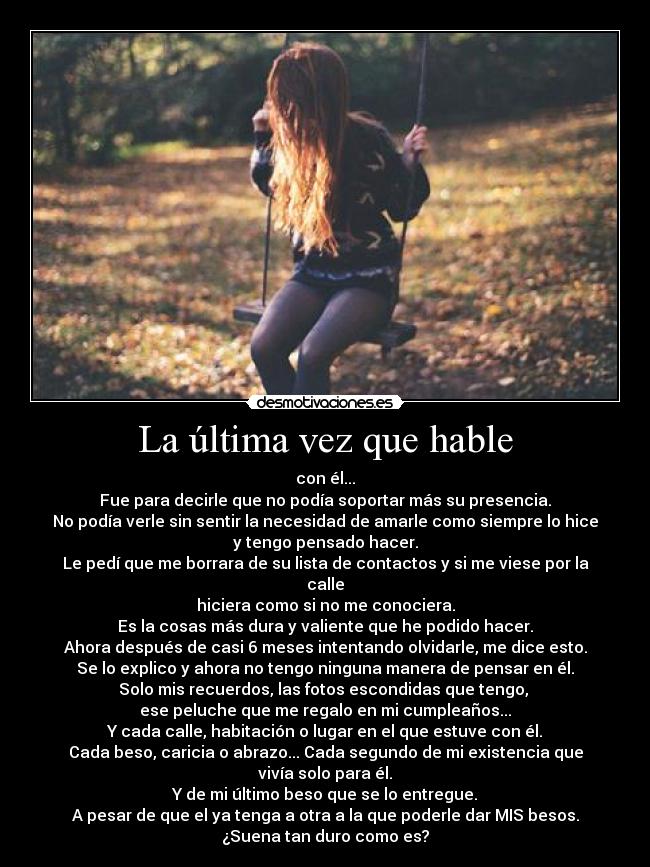La última vez que hable - con él...
Fue para decirle que no podía soportar más su presencia.
No podía verle sin sentir la necesidad de amarle como siempre lo hice
y tengo pensado hacer.
Le pedí que me borrara de su lista de contactos y si me viese por la calle
hiciera como si no me conociera.
Es la cosas más dura y valiente que he podido hacer.
Ahora después de casi 6 meses intentando olvidarle, me dice esto.
Se lo explico y ahora no tengo ninguna manera de pensar en él.
Solo mis recuerdos, las fotos escondidas que tengo, 
ese peluche que me regalo en mi cumpleaños...
Y cada calle, habitación o lugar en el que estuve con él.
Cada beso, caricia o abrazo... Cada segundo de mi existencia que vivía solo para él.
Y de mi último beso que se lo entregue.
A pesar de que el ya tenga a otra a la que poderle dar MIS besos.
¿Suena tan duro como es?
