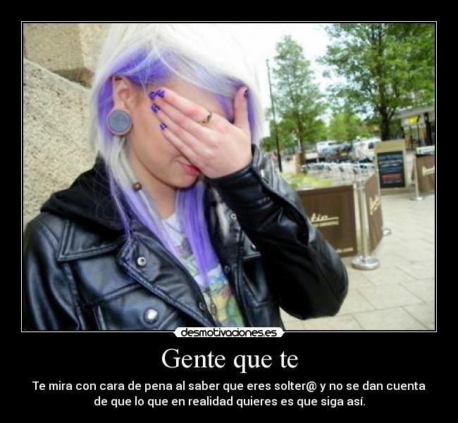 Gente que te - Te mira con cara de pena al saber que eres solter@ y no se dan cuenta
de que lo que en realidad quieres es que siga así.