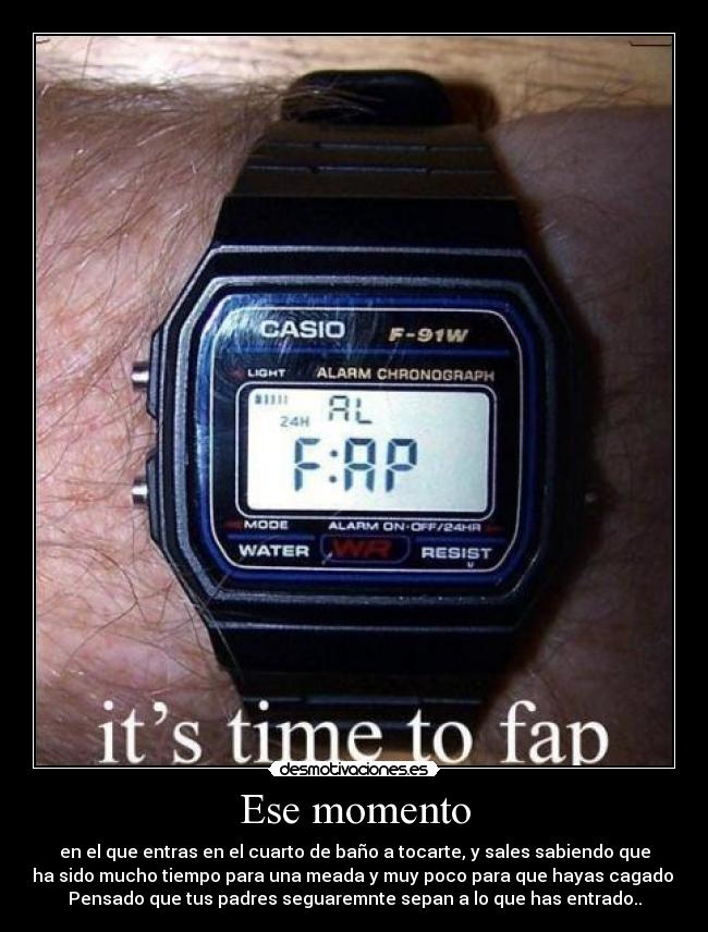 Ese momento - en el que entras en el cuarto de baño a tocarte, y sales sabiendo que
ha sido mucho tiempo para una meada y muy poco para que hayas cagado.
Pensado que tus padres seguaremnte sepan a lo que has entrado..