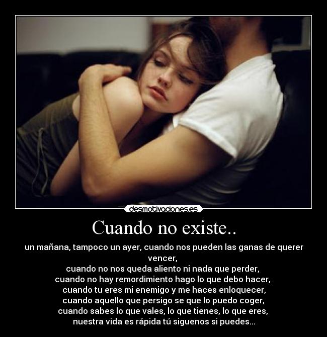 Cuando no existe.. - un mañana, tampoco un ayer, cuando nos pueden las ganas de querer vencer, 
cuando no nos queda aliento ni nada que perder, 
cuando no hay remordimiento hago lo que debo hacer, 
cuando tu eres mi enemigo y me haces enloquecer,
 cuando aquello que persigo se que lo puedo coger, 
cuando sabes lo que vales, lo que tienes, lo que eres, 
nuestra vida es rápida tú siguenos si puedes...