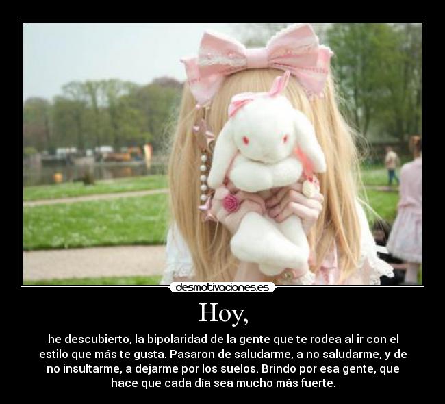 Hoy, - he descubierto, la bipolaridad de la gente que te rodea al ir con el
estilo que más te gusta. Pasaron de saludarme, a no saludarme, y de
no insultarme, a dejarme por los suelos. Brindo por esa gente, que
hace que cada día sea mucho más fuerte.