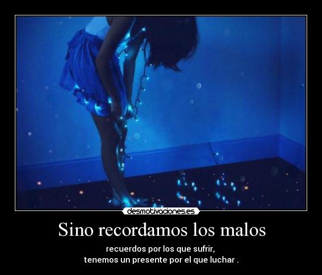 Sino recordamos los malos - recuerdos por los que sufrir, 
tenemos un presente por el que luchar .
