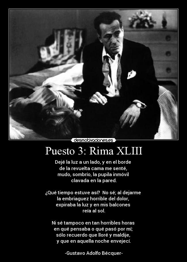 Puesto 3: Rima XLIII - Dejé la luz a un lado, y en el borde 
de la revuelta cama me senté, 
mudo, sombrío, la pupila inmóvil 
clavada en la pared.

¿Qué tiempo estuve así?  No sé; al dejarme 
la embriaguez horrible del dolor, 
expiraba la luz y en mis balcones 
reía al sol.

Ni sé tampoco en tan horribles horas 
en qué pensaba o qué pasó por mí; 
sólo recuerdo que lloré y maldije, 
y que en aquella noche envejecí.

-Gustavo Adolfo Bécquer-