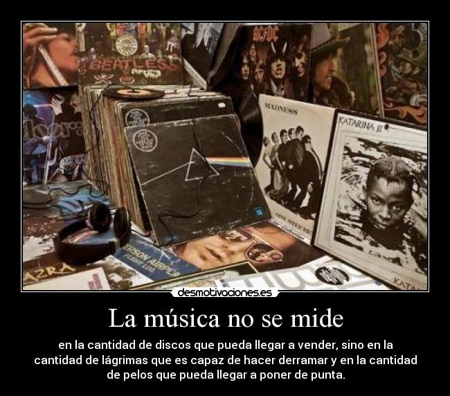 La música no se mide - en la cantidad de discos que pueda llegar a vender, sino en la
cantidad de lágrimas que es capaz de hacer derramar y en la cantidad
de pelos que pueda llegar a poner de punta.