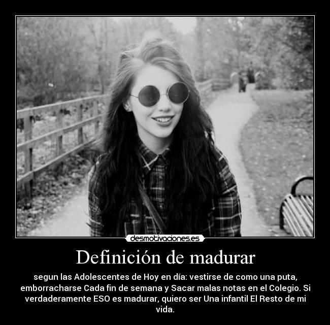 Definición de madurar - segun las Adolescentes de Hoy en día: vestirse de como una puta,
emborracharse Cada fin de semana y Sacar malas notas en el Colegio. Si
verdaderamente ESO es madurar, quiero ser Una infantil El Resto de mi
vida.