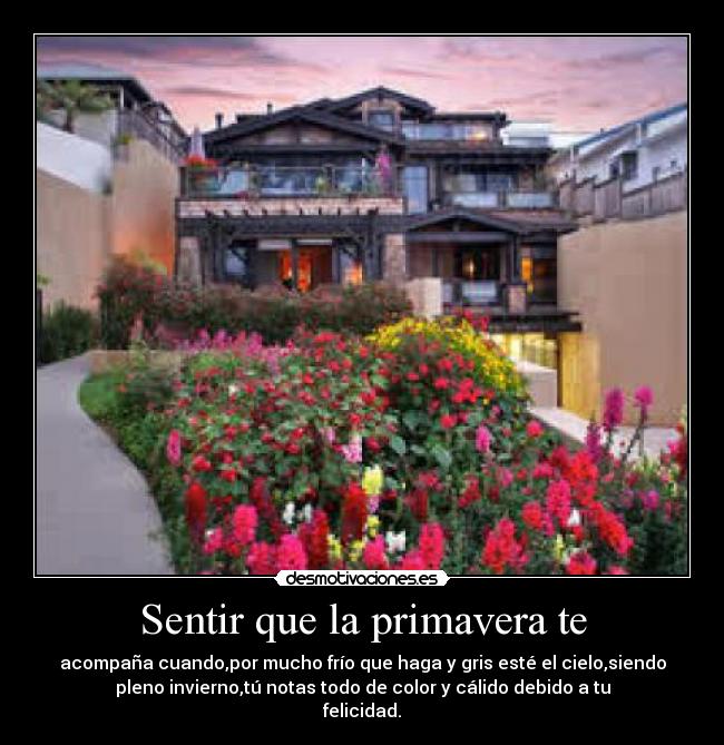 Sentir que la primavera te - acompaña cuando,por mucho frío que haga y gris esté el cielo,siendo
pleno invierno,tú notas todo de color y cálido debido a tu
felicidad.