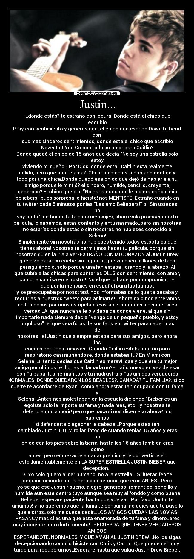 Justin... - ...donde estás? te extraño con locura!.Donde está el chico que
escribió
Pray con sentimiento y generosidad, el chico que escribo Down to heart
con 
sus mas sinceros sentimientos, donde esta el chico que escribio
Never Let You Go con todo su amor para Caitlin?
Donde quedó el chico de 15 años que decía No soy una estrella solo
estoy
viviendo mi sueño, Por Dios! donde está!..Caitlin está realmente
dolida, será que aun te ama?..Chris también está enojado contigo y
todo por una chica.Donde quedó ese chico que dejó de hablarle a su
amigo porque le mintió? el sincero, humilde, sencillo, creyente,
generoso? El chico que dijo No haría nada que le hiciera daño a mis
beliebers pues sorpresa lo hiciste! nos MENTISTE!.Extraño cuando en
tu twitter cada 5 minutos ponías Las amo Beliebers! o Sin ustedes
no
soy nada me hacen falta esos mensajes, ahora solo promocionas tu
pelicula, lo sabemos, estas contento y entusiasmado..pero sin nosotras
no estarías donde estás o sin nosotras no hubieses conocido a
Selena!
Simplemente sin nosotras no hubieses tenido todos estos lujos que
tienes ahora! Nosotras te permitimos hacer tu pelicula, porque sin
nosotras quien la iría a ver?EXTRAÑO CON MI CORAZON al Justin Drew
que hizo parar su coche sin importar que viniesen millones de fans
persiguiéndolo, solo porque una fan estaba llorando y la abrazó!.Al
que subía a las chicas para cantarles OLLG con sentimiento, con amor,
con una sonrisa en el rostro!. No el que lo hace por compromiso...El
que ponía mensajes en español para las latinas ,
y se preocupaba por nosotras!..nos informabas de lo que te pasaba y
recurrias a nuestros tweets para animarte!...Ahora solo nos enteramos
de tus cosas por unas estupidas revistas e imagenes sin saber si es
verdad...Al que nunca se le olvidaba de donde viene, al que sin
importarle nada siempre decia vengo de un pequeño pueblo, y estoy
orgulloso..el que veía fotos de sus fans en twitter para saber mas
de
nosotras!..el Justin que siempre estaba para sus amigos, pero ahora
los
cambio por unos famosos...Cuando Caitlin estaba con un paro
respiratorio casi muriéndose, donde estabas tu? En Miami con
Selena!..si tanto decias que Caitlin es maravillosa y que era tu mejor
amiga por ultimos te dignas a llamarla no?En año nuevo en vez de esar
con Tu papá, tus hermanitos y tu madrastra o Tus amigos verdaderos
NORMALES!.DONDE QUEDARON LOS BEADLES?, CANADÁ? TU FAMILIA?. si con
suerte te acordaste de Ryan!..como ahora estas tan ocupado con tu fama
y
Selena!..Antes nos molestaban en la escuela diciendo Bieber es un
egoista solo le importa su fama y nada mas, etc. y nosotras te
defenciamos a morir! pero que pasa si nos dicen eso ahora?..no
sabremos
si defenderte o agachar la cabeza!..Porque estas tan
cambiado Justin! u.u..Miro las fotos de cuando tenias 15 años y eras
un
chico con los pies sobre la tierra, hasta los 16 años tambien eras
como
antes..pero empezaste a ganar premios y te convertiste en
esto..lamentablemente en LA SUPER ESTRELLA JUSTIN BIEBER que
decepcion...
:/..Yo solo quiero al ser humano, no a la estrella....Si fueras feo te
seguiria amando por la hermosa persona que eras ANTES...Pero
yo se que ese Justin risueño, alegre, generoso, romantico, sencillo y
humilde aun esta dentro tuyo aunque sea muy al fonddo y como buena
Belieber esperaré paciente hasta que vuelva!...Por favor Justin te
amamos! y no queremos que la fama te consuma, no dejes que te pase lo
que a otros..solo me queda decir...LOS AMIGOS QUEDAN LAS NOVIAS
PASAN!..y mas si es una que esta enamorada de tu fama y dinero..eres
muy inocente para darte cuenta!...RECUERDA QUE TIENES VERDADEROS
AMIGOS
ESPERANDOTE, NORMALES! Y QUE AMAN AL JUSTIN DREW!..No los sigas
decepcionando como lo hiciste con Chris y Caitlin..Que puede ser muy
tarde para recuperarnos..Esperare hasta que salga Justin Drew Bieber.