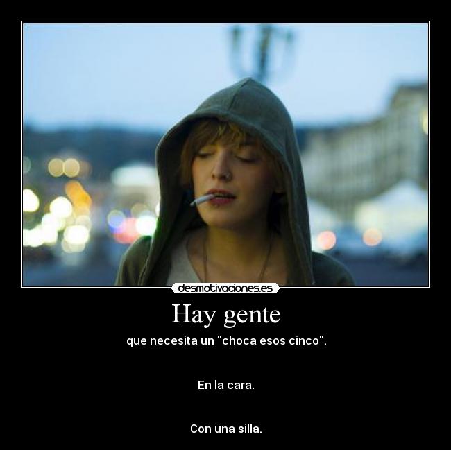 Hay gente - que necesita un choca esos cinco.


En la cara.


Con una silla.