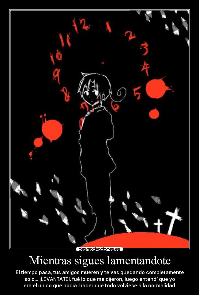 Mientras sigues lamentandote - El tiempo pasa, tus amigos mueren y te vas quedando completamente
solo... ¡LEVANTATE!, fué lo que me dijeron, luego entendí que yo
era el único que podía hacer que todo volviese a la normalidad.