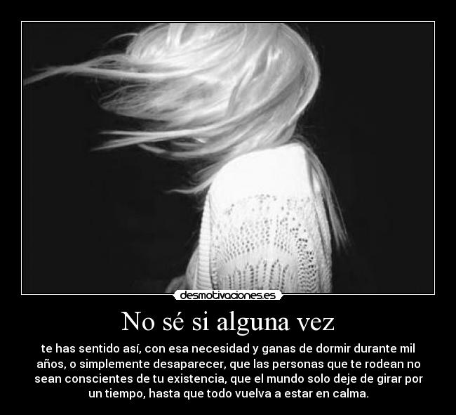 No sé si alguna vez - te has sentido así, con esa necesidad y ganas de dormir durante mil
años, o simplemente desaparecer, que las personas que te rodean no
sean conscientes de tu existencia, que el mundo solo deje de girar por
un tiempo, hasta que todo vuelva a estar en calma.