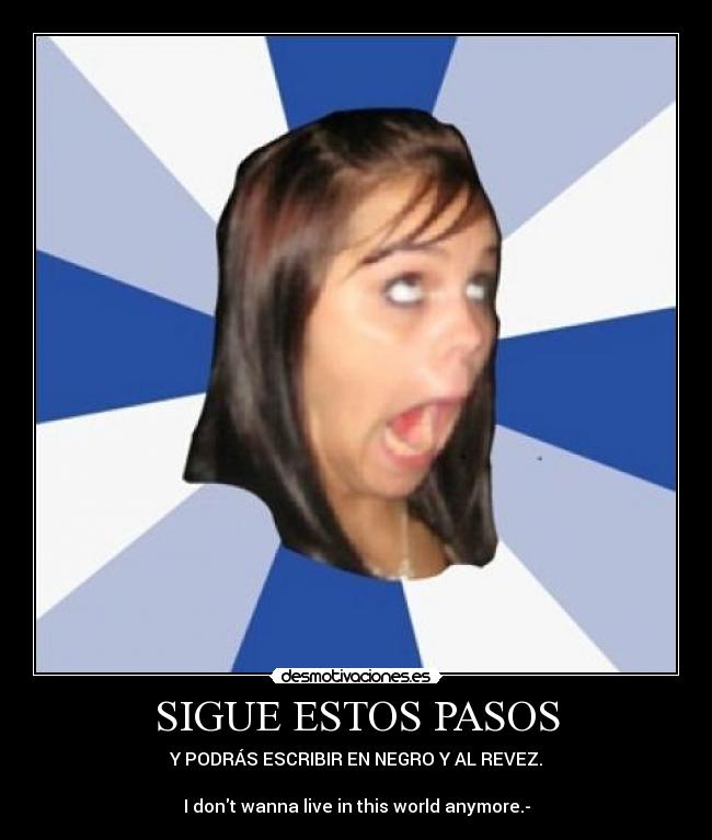 SIGUE ESTOS PASOS - Y PODRÁS ESCRIBIR EN NEGRO Y AL REVEZ.
I dont wanna live in this world anymore.-