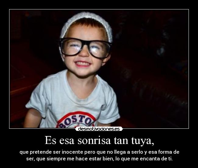 Es esa sonrisa tan tuya, - que pretende ser inocente pero que no llega a serlo y esa forma de
ser, que siempre me hace estar bien, lo que me encanta de ti.