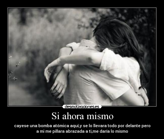 Si ahora mismo - cayese una bomba atómica aquí,y se lo llevara todo por delante pero
a mi me pillara abrazada a ti,me daría lo mismo