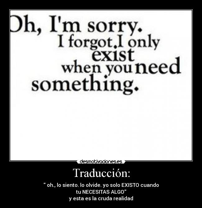 Traducción: -  oh., lo siento. lo olvide. yo solo EXISTO cuando
tu NECESITAS ALGO
y esta es la cruda realidad