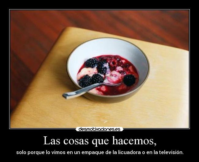 Las cosas que hacemos, - solo porque lo vimos en un empaque de la licuadora o en la televisión.