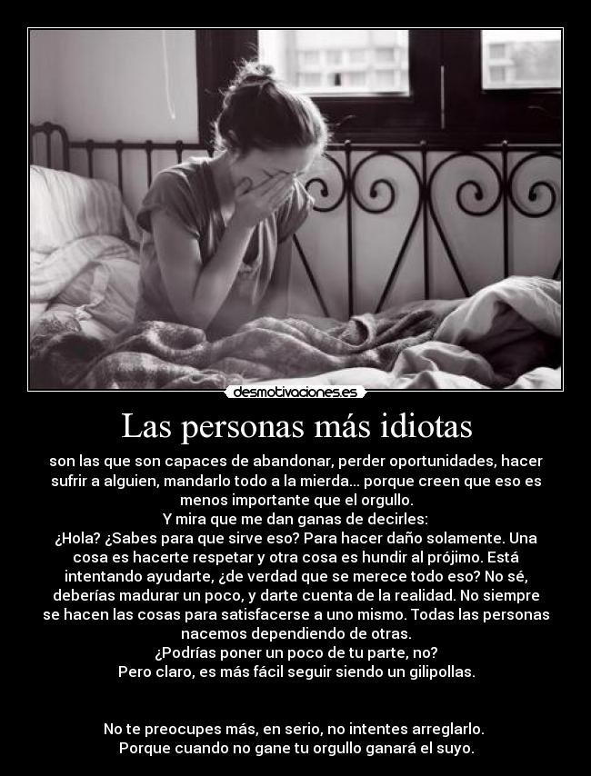 Las personas más idiotas - son las que son capaces de abandonar, perder oportunidades, hacer
sufrir a alguien, mandarlo todo a la mierda... porque creen que eso es
menos importante que el orgullo.
Y mira que me dan ganas de decirles:
¿Hola? ¿Sabes para que sirve eso? Para hacer daño solamente. Una
cosa es hacerte respetar y otra cosa es hundir al prójimo. Está
intentando ayudarte, ¿de verdad que se merece todo eso? No sé,
deberías madurar un poco, y darte cuenta de la realidad. No siempre
se hacen las cosas para satisfacerse a uno mismo. Todas las personas
nacemos dependiendo de otras.
¿Podrías poner un poco de tu parte, no?
Pero claro, es más fácil seguir siendo un gilipollas.


No te preocupes más, en serio, no intentes arreglarlo. 
Porque cuando no gane tu orgullo ganará el suyo.