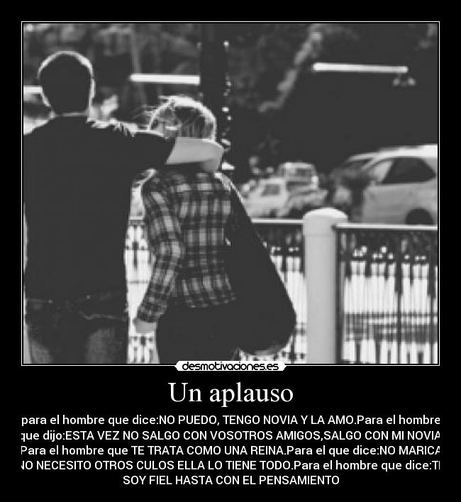 Un aplauso - para el hombre que dice:NO PUEDO, TENGO NOVIA Y LA AMO.Para el hombre
que dijo:ESTA VEZ NO SALGO CON VOSOTROS AMIGOS,SALGO CON MI NOVIA.
Para el hombre que TE TRATA COMO UNA REINA.Para el que dice:NO MARICA
NO NECESITO OTROS CULOS ELLA LO TIENE TODO.Para el hombre que dice:TE
SOY FIEL HASTA CON EL PENSAMIENTO♥