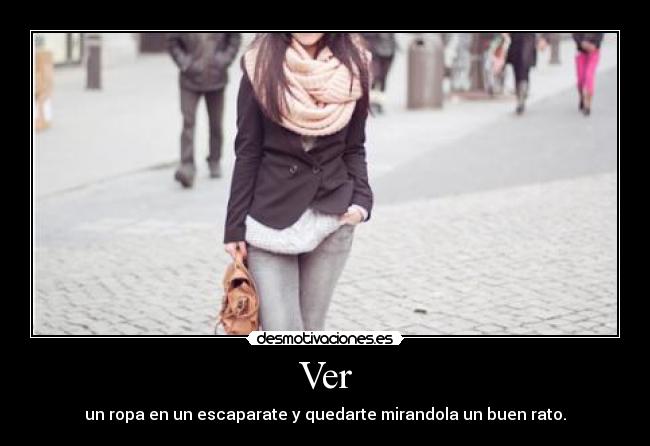 Ver - un ropa en un escaparate y quedarte mirandola un buen rato.