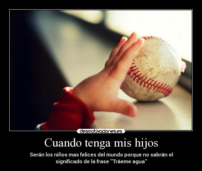 Cuando tenga mis hijos - Serán los niños mas felices del mundo porque no sabrán el
significado de la frase Tráeme agua