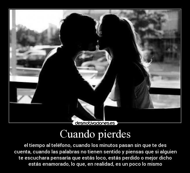 Cuando pierdes - el tiempo al teléfono, cuando los minutos pasan sin que te des
cuenta, cuando las palabras no tienen sentido y piensas que si alguien
te escuchara pensaría que estás loco, estás perdido o mejor dicho
estás enamorado, lo que, en realidad, es un poco lo mismo