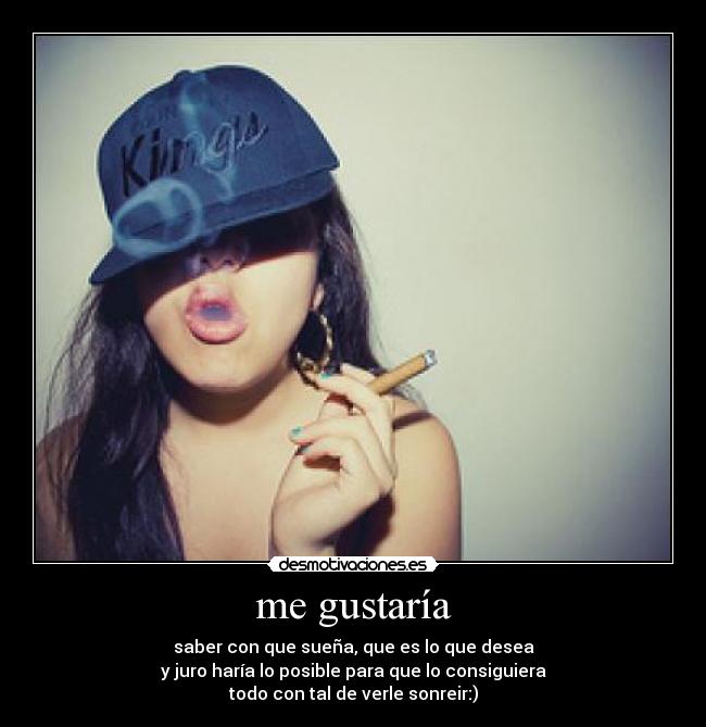 me gustaría - saber con que sueña, que es lo que desea
y juro haría lo posible para que lo consiguiera
todo con tal de verle sonreir:)