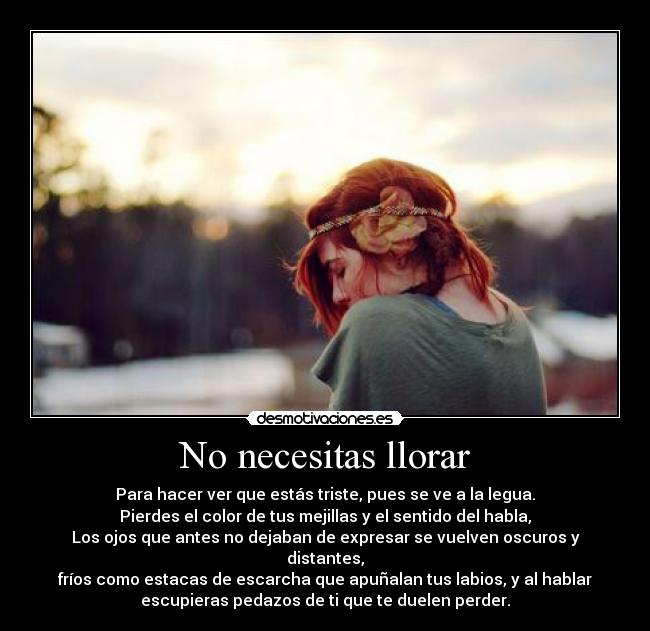 No necesitas llorar - Para hacer ver que estás triste, pues se ve a la legua.
Pierdes el color de tus mejillas y el sentido del habla,
Los ojos que antes no dejaban de expresar se vuelven oscuros y
distantes,
fríos como estacas de escarcha que apuñalan tus labios, y al hablar
escupieras pedazos de ti que te duelen perder.