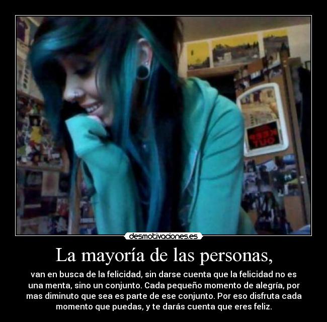La mayoría de las personas, - van en busca de la felicidad, sin darse cuenta que la felicidad no es
una menta, sino un conjunto. Cada pequeño momento de alegría, por
mas diminuto que sea es parte de ese conjunto. Por eso disfruta cada
momento que puedas, y te darás cuenta que eres feliz.