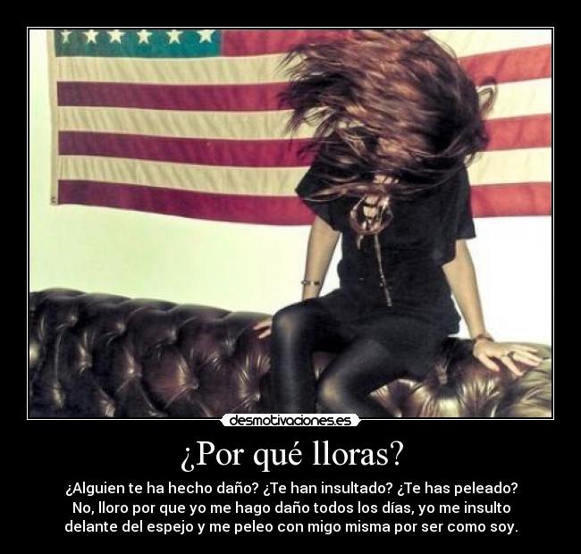 ¿Por qué lloras? - ¿Alguien te ha hecho daño? ¿Te han insultado? ¿Te has peleado?
No, lloro por que yo me hago daño todos los días, yo me insulto
delante del espejo y me peleo con migo misma por ser como soy.