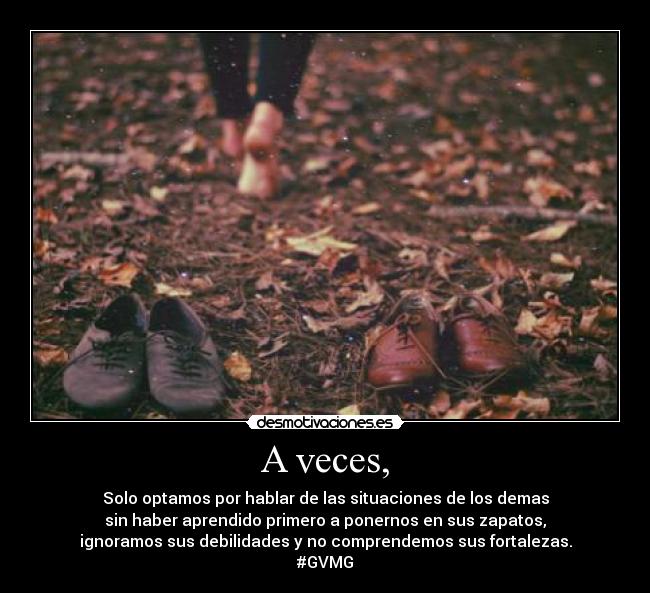 A veces, - Solo optamos por hablar de las situaciones de los demas
sin haber aprendido primero a ponernos en sus zapatos,
ignoramos sus debilidades y no comprendemos sus fortalezas.
#GVMG