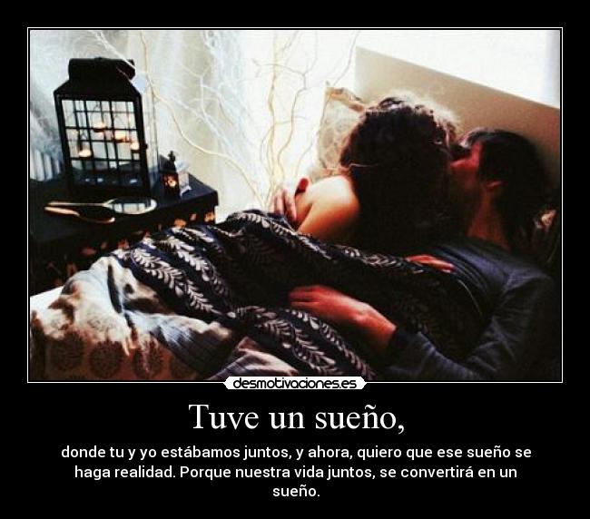 Tuve un sueño, - donde tu y yo estábamos juntos, y ahora, quiero que ese sueño se
haga realidad. Porque nuestra vida juntos, se convertirá en un
sueño.