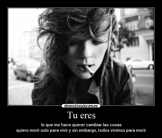 Tu eres - lo que me hace querer cambiar las cosas
quiero morir solo para vivir y sin embargo, todos vivimos para morir