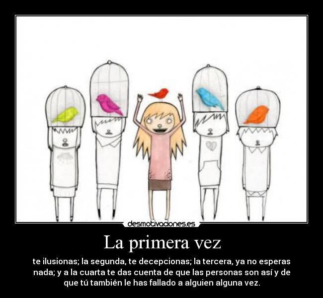 La primera vez - te ilusionas; la segunda, te decepcionas; la tercera, ya no esperas
nada; y a la cuarta te das cuenta de que las personas son así y de
que tú también le has fallado a alguien alguna vez.