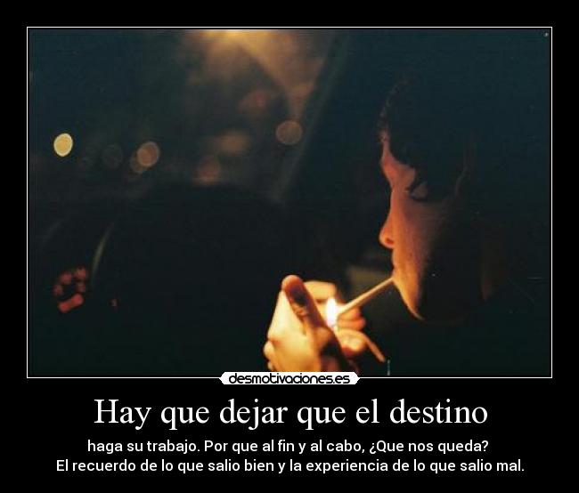 Hay que dejar que el destino - haga su trabajo. Por que al fin y al cabo, ¿Que nos queda? 
El recuerdo de lo que salio bien y la experiencia de lo que salio mal.