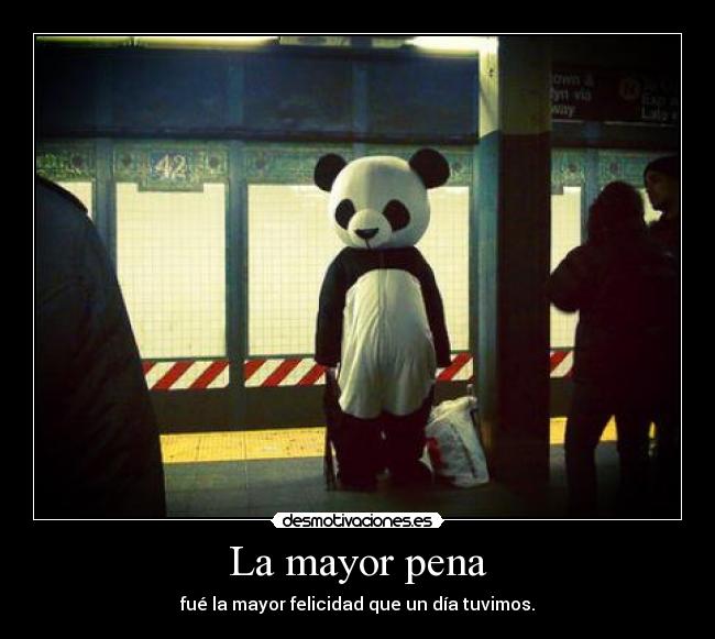 La mayor pena - fué la mayor felicidad que un día tuvimos.