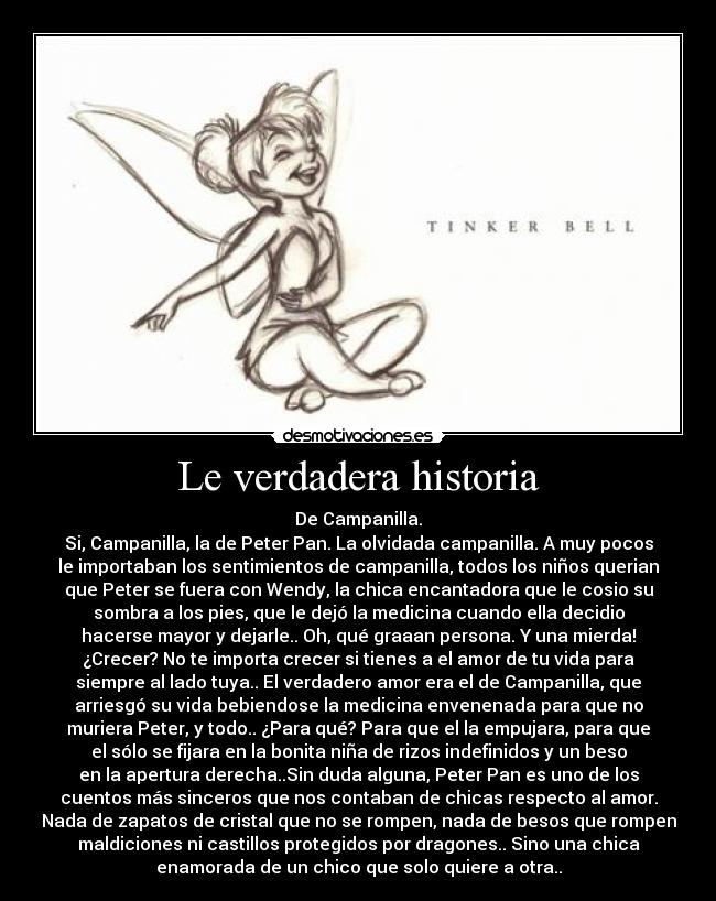 Le verdadera historia - De Campanilla.
Si, Campanilla, la de Peter Pan. La olvidada campanilla. A muy pocos
le importaban los sentimientos de campanilla, todos los niños querian
que Peter se fuera con Wendy, la chica encantadora que le cosio su
sombra a los pies, que le dejó la medicina cuando ella decidio
hacerse mayor y dejarle.. Oh, qué graaan persona. Y una mierda!
¿Crecer? No te importa crecer si tienes a el amor de tu vida para
siempre al lado tuya.. El verdadero amor era el de Campanilla, que
arriesgó su vida bebiendose la medicina envenenada para que no
muriera Peter, y todo.. ¿Para qué? Para que el la empujara, para que
el sólo se fijara en la bonita niña de rizos indefinidos y un beso
en la apertura derecha..Sin duda alguna, Peter Pan es uno de los
cuentos más sinceros que nos contaban de chicas respecto al amor.
Nada de zapatos de cristal que no se rompen, nada de besos que rompen
maldiciones ni castillos protegidos por dragones.. Sino una chica
enamorada de un chico que solo quiere a otra..