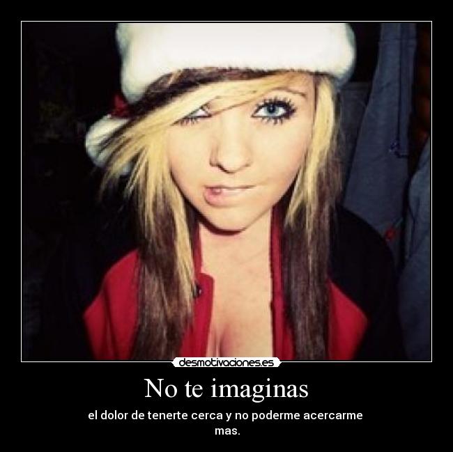 No te imaginas - el dolor de tenerte cerca y no poderme acercarme 
mas.