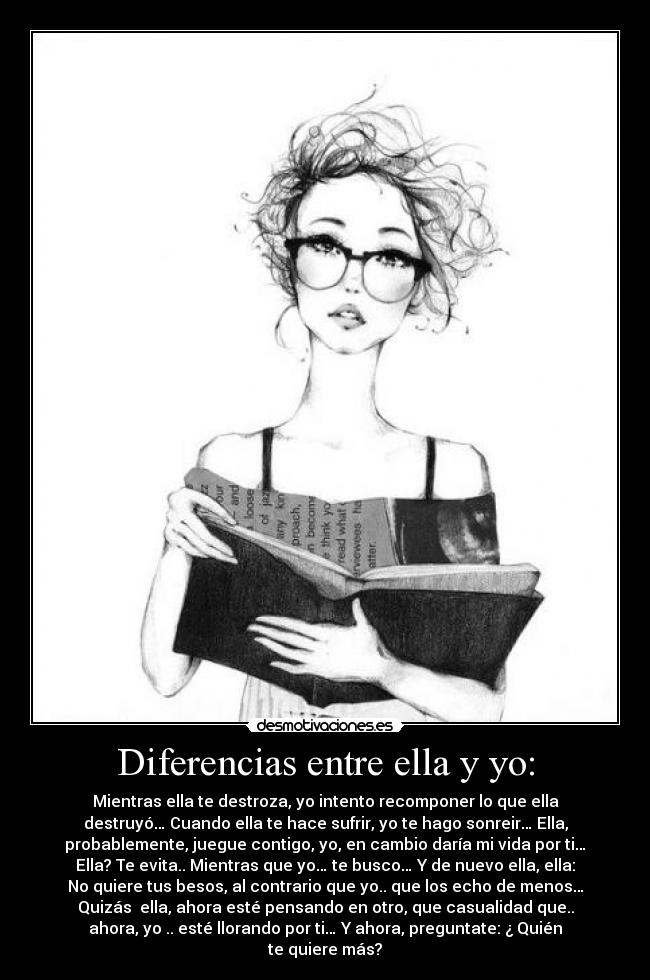 Diferencias entre ella y yo: - Mientras ella te destroza, yo intento recomponer lo que ella
destruyó… Cuando ella te hace sufrir, yo te hago sonreir… Ella,
probablemente, juegue contigo, yo, en cambio daría mi vida por ti…
Ella? Te evita.. Mientras que yo… te busco… Y de nuevo ella, ella:
No quiere tus besos, al contrario que yo.. que los echo de menos…
Quizás ella, ahora esté pensando en otro, que casualidad que..
ahora, yo .. esté llorando por ti… Y ahora, preguntate: ¿ Quién
te quiere más?