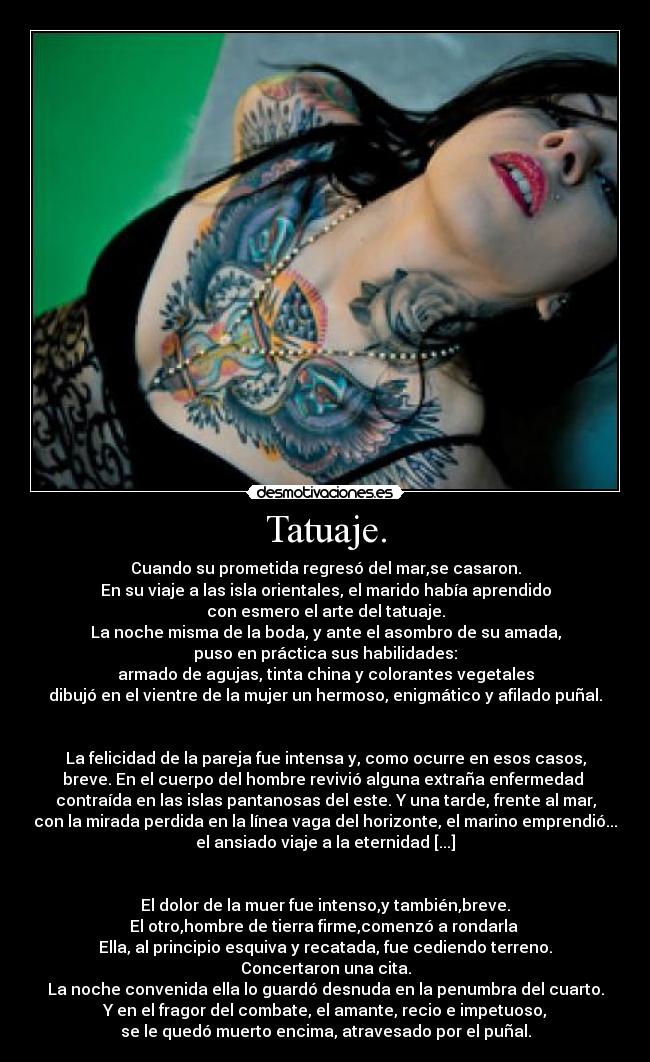 Tatuaje. - Cuando su prometida regresó del mar,se casaron.
En su viaje a las isla orientales, el marido había aprendido
con esmero el arte del tatuaje.
La noche misma de la boda, y ante el asombro de su amada,
puso en práctica sus habilidades:
armado de agujas, tinta china y colorantes vegetales
dibujó en el vientre de la mujer un hermoso, enigmático y afilado puñal.


La felicidad de la pareja fue intensa y, como ocurre en esos casos,
breve. En el cuerpo del hombre revivió alguna extraña enfermedad 
contraída en las islas pantanosas del este. Y una tarde, frente al mar,
con la mirada perdida en la línea vaga del horizonte, el marino emprendió...
el ansiado viaje a la eternidad [...]


El dolor de la muer fue intenso,y también,breve.
El otro,hombre de tierra firme,comenzó a rondarla 
Ella, al principio esquiva y recatada, fue cediendo terreno.
Concertaron una cita.
La noche convenida ella lo guardó desnuda en la penumbra del cuarto.
Y en el fragor del combate, el amante, recio e impetuoso,
se le quedó muerto encima, atravesado por el puñal.