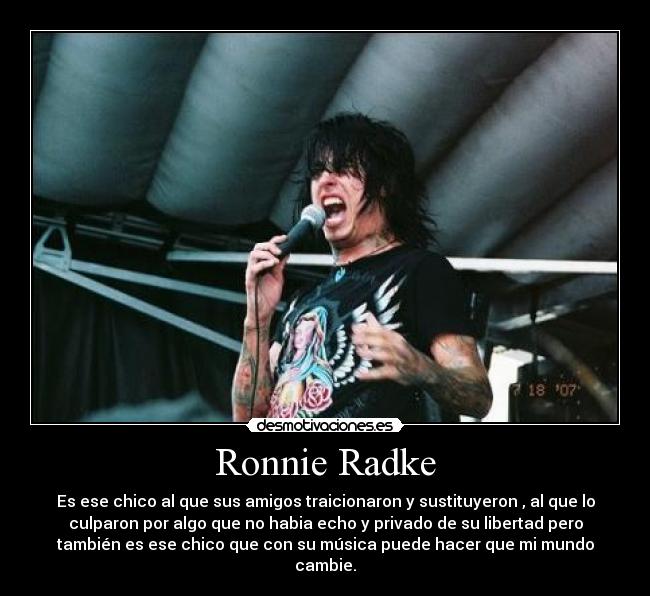 Ronnie Radke - Es ese chico al que sus amigos traicionaron y sustituyeron , al que lo
culparon por algo que no habia echo y privado de su libertad pero
también es ese chico que con su música puede hacer que mi mundo
cambie.