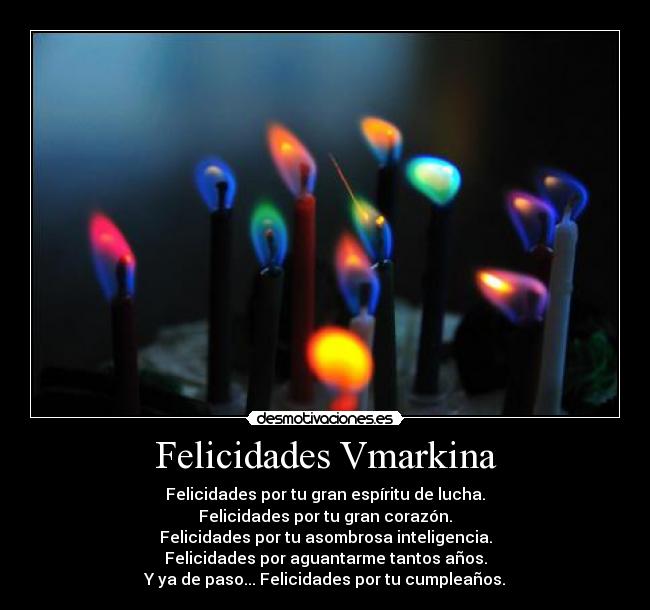 Felicidades Vmarkina - Felicidades por tu gran espíritu de lucha.
Felicidades por tu gran corazón.
Felicidades por tu asombrosa inteligencia.
Felicidades por aguantarme tantos años.
Y ya de paso... Felicidades por tu cumpleaños.