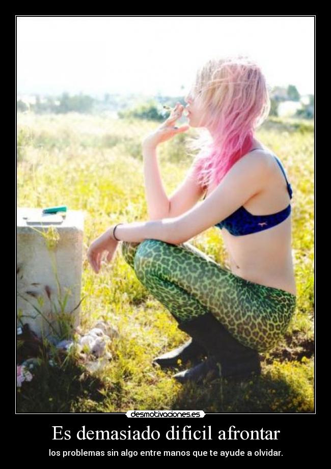 Es demasiado dificil afrontar - los problemas sin algo entre manos que te ayude a olvidar.