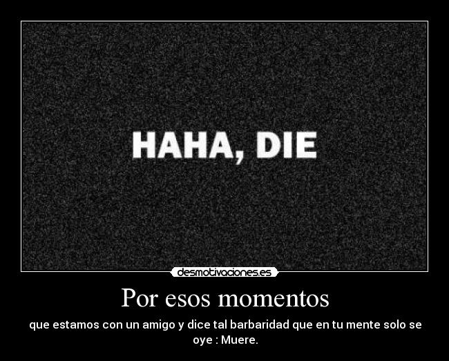 Por esos momentos - que estamos con un amigo y dice tal barbaridad que en tu mente solo se oye : Muere.