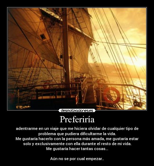 Preferiría - adentrarme en un viaje que me hiciera olvidar de cualquier tipo de
problema que pudiera dificultarme la vida.
Me gustaría hacerlo con la persona más amada, me gustaría estar
solo y exclusivamente con ella durante el resto de mi vida.
Me gustaría hacer tantas cosas...
Aún no se por cual empezar..
