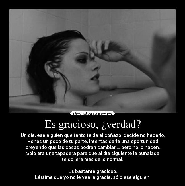 Es gracioso, ¿verdad? - Un día, ese alguien que tanto te da el coñazo, decide no hacerlo.
Pones un poco de tu parte, intentas darle una oportunidad
creyendo que las cosas podrán cambiar ... pero no lo hacen.
Sólo era una tapadera para que al día siguiente la puñalada
te doliera más de lo normal.

Es bastante gracioso.
Lástima que yo no le vea la gracia, sólo ese alguien.