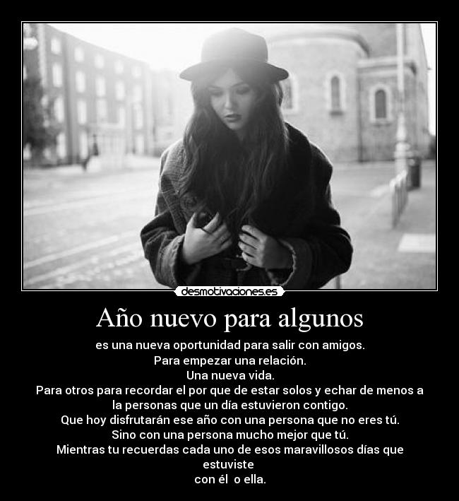 Año nuevo para algunos - es una nueva oportunidad para salir con amigos.
Para empezar una relación.
Una nueva vida.
Para otros para recordar el por que de estar solos y echar de menos a
la personas que un día estuvieron contigo.
Que hoy disfrutarán ese año con una persona que no eres tú.
Sino con una persona mucho mejor que tú.
Mientras tu recuerdas cada uno de esos maravillosos días que
estuviste 
con él  o ella.