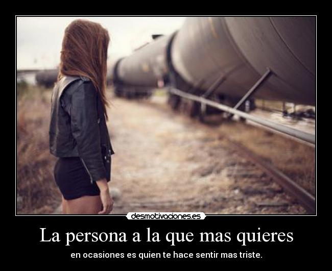 La persona a la que mas quieres - en ocasiones es quien te hace sentir mas triste.