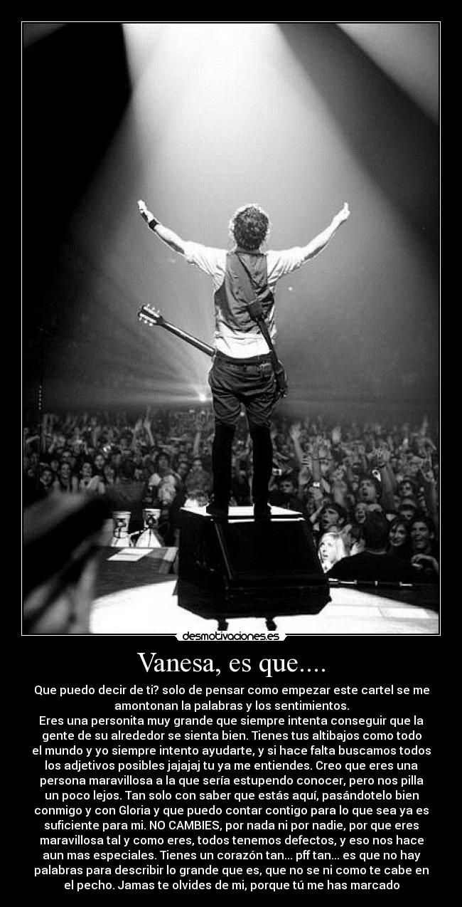 Vanesa, es que.... - Que puedo decir de ti? solo de pensar como empezar este cartel se me
amontonan la palabras y los sentimientos.
Eres una personita muy grande que siempre intenta conseguir que la
gente de su alrededor se sienta bien. Tienes tus altibajos como todo
el mundo y yo siempre intento ayudarte, y si hace falta buscamos todos
los adjetivos posibles jajajaj tu ya me entiendes. Creo que eres una
persona maravillosa a la que sería estupendo conocer, pero nos pilla
un poco lejos. Tan solo con saber que estás aquí, pasándotelo bien
conmigo y con Gloria y que puedo contar contigo para lo que sea ya es
suficiente para mi. NO CAMBIES, por nada ni por nadie, por que eres
maravillosa tal y como eres, todos tenemos defectos, y eso nos hace
aun mas especiales. Tienes un corazón tan... pff tan... es que no hay
palabras para describir lo grande que es, que no se ni como te cabe en
el pecho. Jamas te olvides de mi, porque tú me has marcado