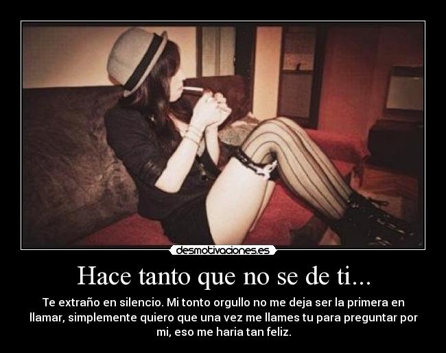 Hace tanto que no se de ti... - Te extraño en silencio. Mi tonto orgullo no me deja ser la primera en
llamar, simplemente quiero que una vez me llames tu para preguntar por
mi, eso me haria tan feliz.