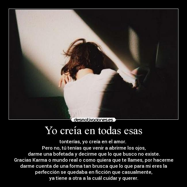 Yo creía en todas esas - tonterías, yo creía en el amor. 
Pero no, tú tenías que venir a abrirme los ojos,
darme una bofetada y decirme que lo que busco no existe.
Gracias Karma o mundo real o como quiera que te llames, por hacerme
darme cuenta de una forma tan brusca que lo que para mi eres la
perfección se quedaba en ficción que casualmente,
ya tiene a otra a la cuál cuidar y querer.